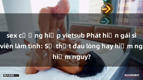 sex cưỡng hiếp vietsub Phát hiện gái sinh viên làm tình: Sự thật đau lòng hay hiểm nguy?