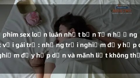phim sex loạn luân nhật bản Tận hưởng niềm vui của sex với gái trẻ: những trải nghiệm đầy hấp dẫn và mãnh liệt không thể bỏ lỡ