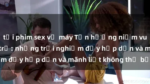 tải phim sex về máy Tận hưởng niềm vui của sex với gái trẻ: những trải nghiệm đầy hấp dẫn và mãnh liệt không thể bỏ lỡ