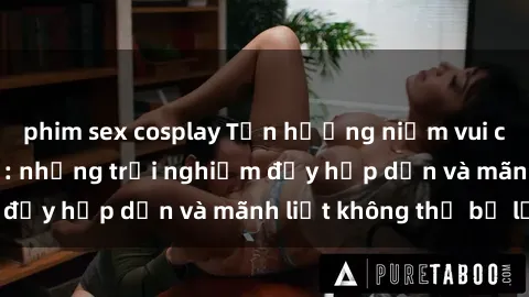 phim sex cosplay Tận hưởng niềm vui của sex với gái trẻ: những trải nghiệm đầy hấp dẫn và mãnh liệt không thể bỏ lỡ