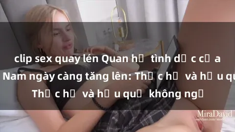 clip sex quay lén Quan hệ tình dục của nữ sinh Việt Nam ngày càng tăng lên: Thực hư và hậu quả không ngờ