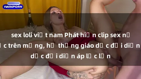 sex loli việt nam Phát hiện clip sex nữ sinh gây sốc trên mạng, hệ thống giáo dục đối diện áp lực lớn