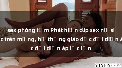 sex phòng tắm Phát hiện clip sex nữ sinh gây sốc trên mạng, hệ thống giáo dục đối diện áp lực lớn