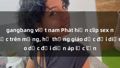 gangbang việt nam Phát hiện clip sex nữ sinh gây sốc trên mạng, hệ thống giáo dục đối diện áp lực lớn