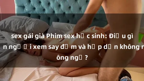 sex gái già Phim sex học sinh: Điều gì khiến người xem say đắm và hấp dẫn không ngờ?