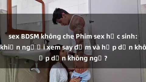 sex BDSM không che Phim sex học sinh: Điều gì khiến người xem say đắm và hấp dẫn không ngờ?
