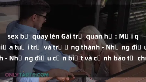 sex bị quay lén Gái trẻ quan hệ: Mối quan hệ khác biệt giữa tuổi trẻ và trưởng thành - Những điều cần biết và cảnh báo từ chuyên gia