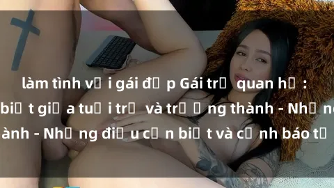 làm tình với gái đẹp Gái trẻ quan hệ: Mối quan hệ khác biệt giữa tuổi trẻ và trưởng thành - Những điều cần biết và cảnh báo từ chuyên gia