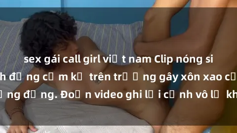 sex gái call girl việt nam Clip nóng sinh viên gây sốc: Hành động cấm kỵ trên trường gây xôn xao cộng đồng. Đoạn video ghi lại cảnh vô lễ khiến dư luận bức xúc.
