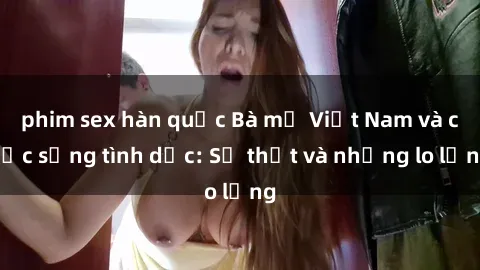 phim sex hàn quốc Bà mẹ Việt Nam và cuộc sống tình dục: Sự thật và những lo lắng