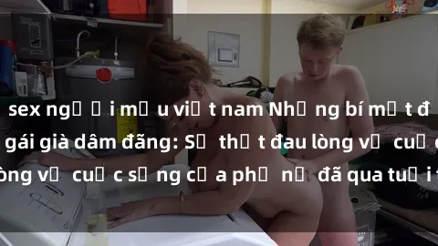 sex người mẫu việt nam Những bí mật đằng sau vẻ ngoài gái già dâm đãng: Sự thật đau lòng về cuộc sống của phụ nữ đã qua tuổi thanh xuân
