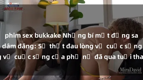 phim sex bukkake Những bí mật đằng sau vẻ ngoài gái già dâm đãng: Sự thật đau lòng về cuộc sống của phụ nữ đã qua tuổi thanh xuân