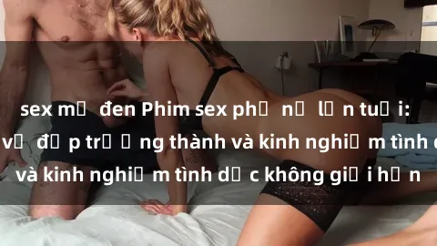 sex mỹ đen Phim sex phụ nữ lớn tuổi: Sức hút đằng sau vẻ đẹp trưởng thành và kinh nghiệm tình dục không giới hạn