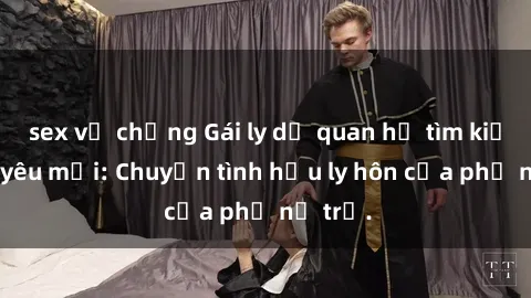sex vợ chồng Gái ly dị quan hệ tìm kiếm tình yêu mới: Chuyện tình hậu ly hôn của phụ nữ trẻ.