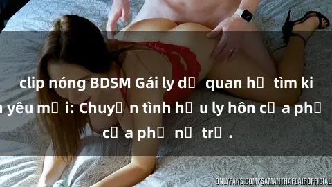 clip nóng BDSM Gái ly dị quan hệ tìm kiếm tình yêu mới: Chuyện tình hậu ly hôn của phụ nữ trẻ.
