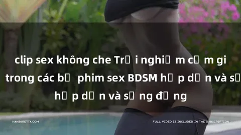 clip sex không che Trải nghiệm cảm giác mới lạ trong các bộ phim sex BDSM hấp dẫn và sống động