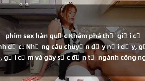 phim sex hàn quốc Khám phá thế giới của phim sex nô lệ tình dục: Những câu chuyện đầy nổi dậy, gợi cảm và gây sốc đến từ ngành công nghiệp giải trí đen tối