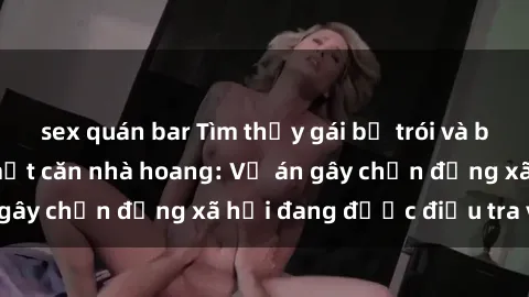 sex quán bar Tìm thấy gái bị trói và bị hiếp dâm trong một căn nhà hoang: Vụ án gây chấn động xã hội đang được điều tra vào.
