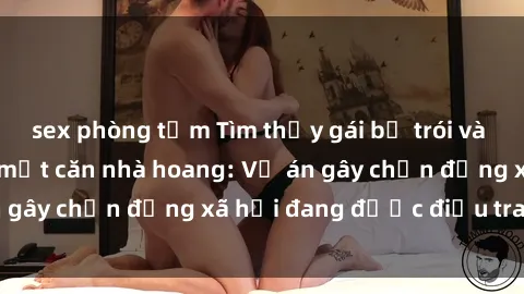 sex phòng tắm Tìm thấy gái bị trói và bị hiếp dâm trong một căn nhà hoang: Vụ án gây chấn động xã hội đang được điều tra vào.