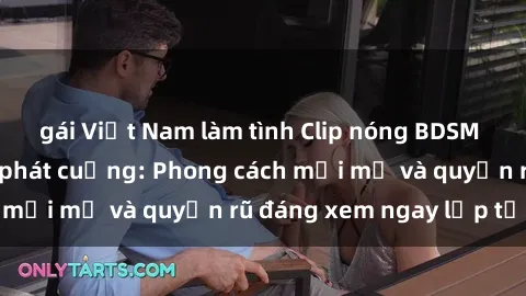 gái Việt Nam làm tình Clip nóng BDSM khiến người xem phát cuồng: Phong cách mới mẻ và quyến rũ đáng xem ngay lập tức!