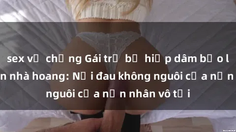sex vợ chồng Gái trẻ bị hiếp dâm bạo lực trong căn nhà hoang: Nỗi đau không nguôi của nạn nhân vô tội