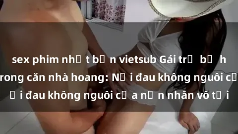 sex phim nhật bản vietsub Gái trẻ bị hiếp dâm bạo lực trong căn nhà hoang: Nỗi đau không nguôi của nạn nhân vô tội