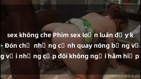 sex không che Phim sex loạn luân đầy kích thích không che - Đón chờ những cảnh quay nóng bỏng với những cặp đôi không ngại hãm hiếp gia đình trong lòng