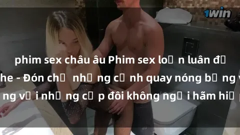 phim sex châu âu Phim sex loạn luân đầy kích thích không che - Đón chờ những cảnh quay nóng bỏng với những cặp đôi không ngại hãm hiếp gia đình trong lòng