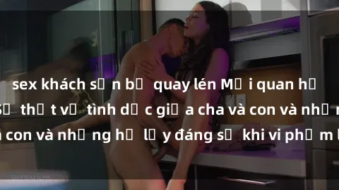 sex khách sạn bị quay lén Mối quan hệ giữa cha và con: Sự thật về tình dục giữa cha và con và những hệ lụy đáng sợ khi vi phạm luật pháp.