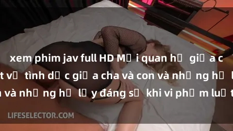 xem phim jav full HD Mối quan hệ giữa cha và con: Sự thật về tình dục giữa cha và con và những hệ lụy đáng sợ khi vi phạm luật pháp.