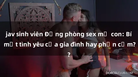 jav sinh viên Động phòng sex mẹ con: Bí mật tình yêu của gia đình hay phản cảm?