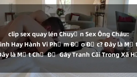 clip sex quay lén Chuyện Sex Ông Cháu: Mối Quan Hệ Gia Đình Hay Hành Vi Phạm Đạo Đức? Đây là Một Chủ Đề Gây Tranh Cãi Trong Xã Hội Hiện Nay.