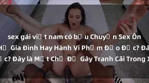 sex gái việt nam có bầu Chuyện Sex Ông Cháu: Mối Quan Hệ Gia Đình Hay Hành Vi Phạm Đạo Đức? Đây là Một Chủ Đề Gây Tranh Cãi Trong Xã Hội Hiện Nay.