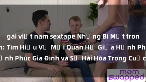 gái việt nam sextape Những Bí Mật trong Tình Dục Gia Đình: Tìm Hiểu Về Mối Quan Hệ Giữa Hạnh Phúc Gia Đình và Sự Hài Hòa Trong Cuộc Sống Tình Dục