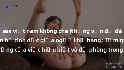 sex việt nam không che Những vấn đề đáng quan tâm về quan hệ tình dục giữa người họ hàng: Tầm quan trọng của việc hiểu biết và đề phòng trong việc tiếp xúc trong gia đình.