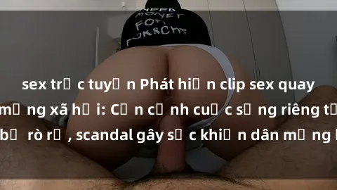 sex trực tuyến Phát hiện clip sex quay lén hot nhất trên mạng xã hội: Cận cảnh cuộc sống riêng tư bị rò rỉ, scandal gây sốc khiến dân mạng không khỏi bàng hoàng