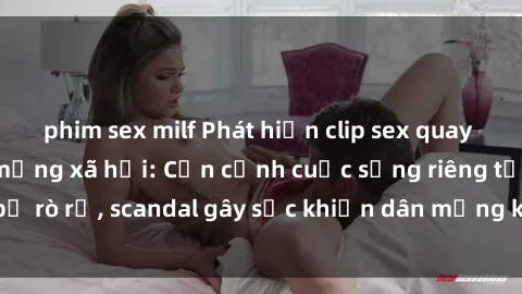 phim sex milf Phát hiện clip sex quay lén hot nhất trên mạng xã hội: Cận cảnh cuộc sống riêng tư bị rò rỉ, scandal gây sốc khiến dân mạng không khỏi bàng hoàng