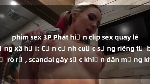 phim sex 3P Phát hiện clip sex quay lén hot nhất trên mạng xã hội: Cận cảnh cuộc sống riêng tư bị rò rỉ, scandal gây sốc khiến dân mạng không khỏi bàng hoàng