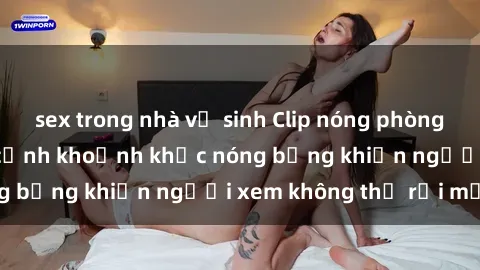 sex trong nhà vệ sinh Clip nóng phòng tắm gây sốt: Cận cảnh khoảnh khắc nóng bỏng khiến người xem không thể rời mắt