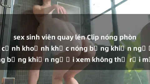 sex sinh viên quay lén Clip nóng phòng tắm gây sốt: Cận cảnh khoảnh khắc nóng bỏng khiến người xem không thể rời mắt