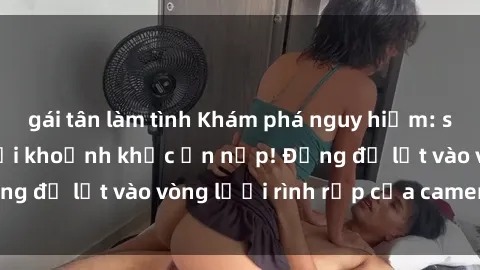 gái tân làm tình Khám phá nguy hiểm: sex camera ẩn ghi lại khoảnh khắc ẩn nấp! Đừng để lọt vào vòng lưới rình rập của camera ẩn!