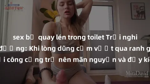 sex bị quay lén trong toilet Trải nghiệm làm tình ngoài đường: Khi lòng dũng cảm vượt qua ranh giới, cuộc hẹn nơi công cộng trở nên mãn nguyện và đầy kích thích. Hành vi nguy hiểm, nhưng cũng tạo nên 