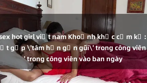 sex hot girl việt nam Khoảnh khắc cấm kỵ: Cặp đôi bị bắt gặp 'tâm hồn gần gũi' trong công viên vào ban ngày