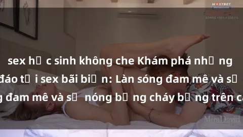 sex học sinh không che Khám phá những trải nghiệm độc đáo tại sex bãi biển: Làn sóng đam mê và sự nóng bỏng cháy bỏng trên cát trắng