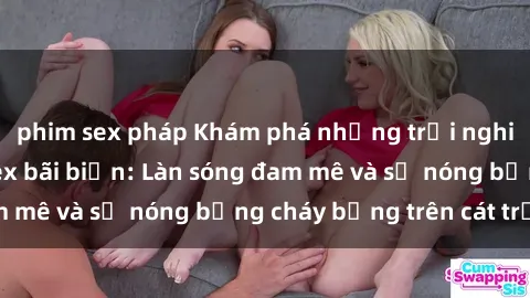 phim sex pháp Khám phá những trải nghiệm độc đáo tại sex bãi biển: Làn sóng đam mê và sự nóng bỏng cháy bỏng trên cát trắng