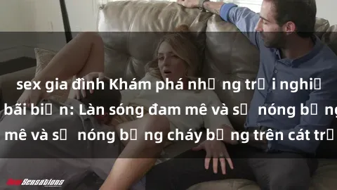 sex gia đình Khám phá những trải nghiệm độc đáo tại sex bãi biển: Làn sóng đam mê và sự nóng bỏng cháy bỏng trên cát trắng