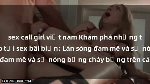sex call girl việt nam Khám phá những trải nghiệm độc đáo tại sex bãi biển: Làn sóng đam mê và sự nóng bỏng cháy bỏng trên cát trắng