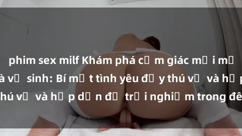 phim sex milf Khám phá cảm giác mới mẻ với sex trong nhà vệ sinh: Bí mật tình yêu đầy thú vị và hấp dẫn để trải nghiệm trong đêm hôm nay!