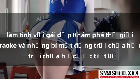 làm tình với gái đẹp Khám phá thế giới sex quán karaoke và những bí mật động trời chưa hề được tiết lộ