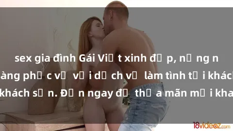 sex gia đình Gái Việt xinh đẹp, nồng nàn tình cảm, sẵn sàng phục vụ với dịch vụ làm tình tại khách sạn. Đến ngay để thỏa mãn mọi khao khát của bạn!